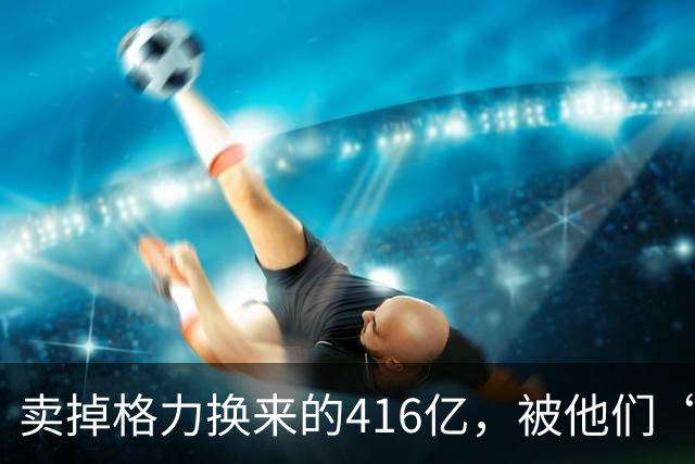 卖掉格力换来的416亿,被他们“败”光了!