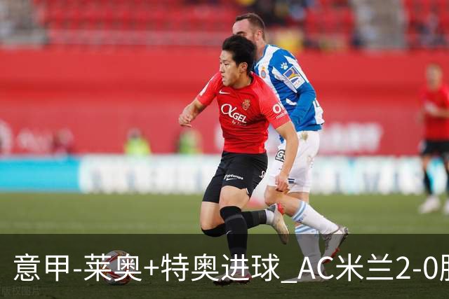 意甲-莱奥+特奥进球 AC米兰2-0胜强敌夺5连胜领跑