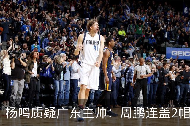 杨鸣质疑广东主帅：周鹏连盖2帽为何被换下