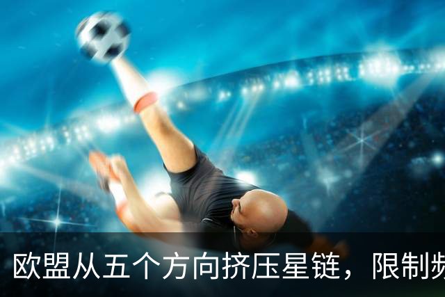 欧盟从五个方向挤压星链，限制频谱又扶持对手，马斯克麻烦不小