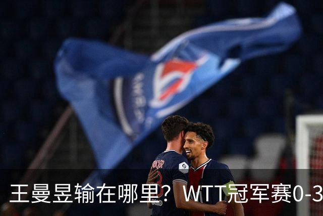 王曼昱输在哪里?WTT冠军赛0-3不敌陈熠,技术、心态均影响发挥