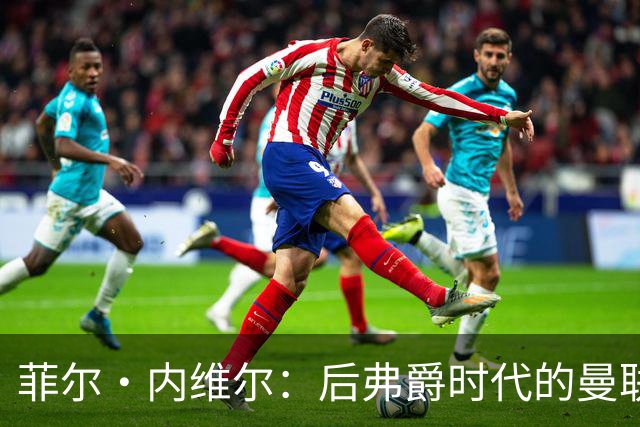 菲尔·内维尔:后弗爵时代的曼联是个完全不同的俱乐部,我非常震惊且厌恶;卡里克:还不清楚谢什科需要缺阵多久