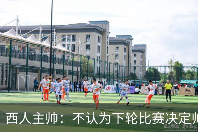 西人主帅：不认为下轮比赛决定帅位；唯一让我生气的是无法赢球