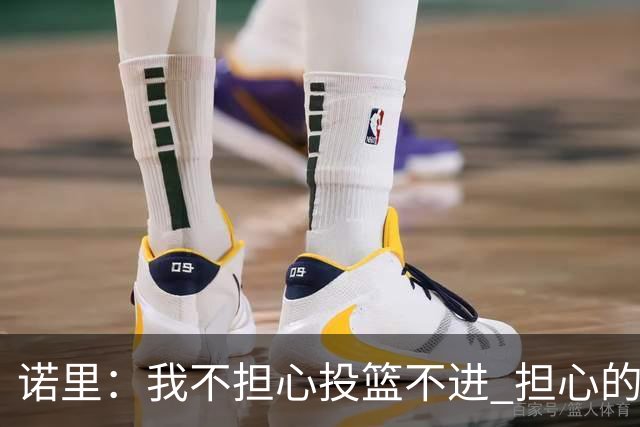 诺里：我不担心投篮不进 担心的是因投不进球带来的松懈和失误