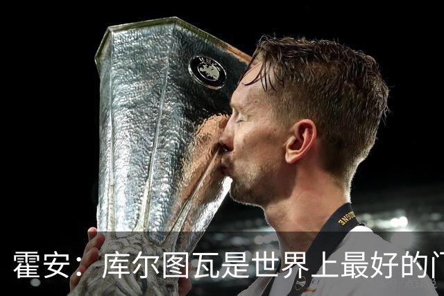霍安：库尔图瓦是世界上最好的门将之一；很期待本周国家德比