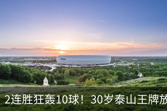 2连胜狂轰10球!30岁泰山王牌放话阻击蓉城:末轮主场必全力争胜